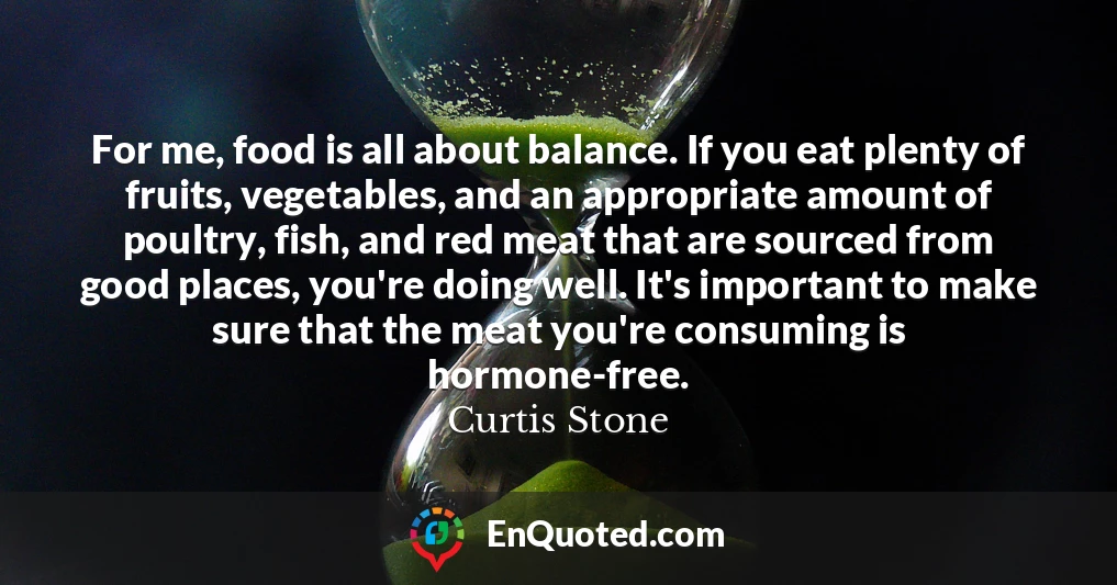 For me, food is all about balance. If you eat plenty of fruits, vegetables, and an appropriate amount of poultry, fish, and red meat that are sourced from good places, you're doing well. It's important to make sure that the meat you're consuming is hormone-free.