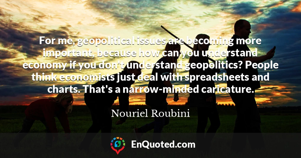 For me, geopolitical issues are becoming more important, because how can you understand economy if you don't understand geopolitics? People think economists just deal with spreadsheets and charts. That's a narrow-minded caricature.