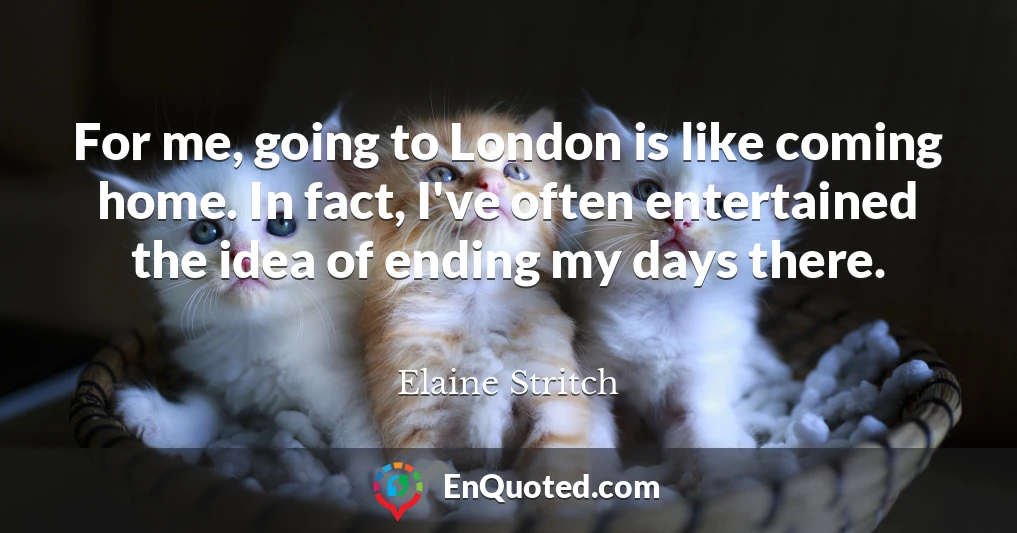 For me, going to London is like coming home. In fact, I've often entertained the idea of ending my days there.