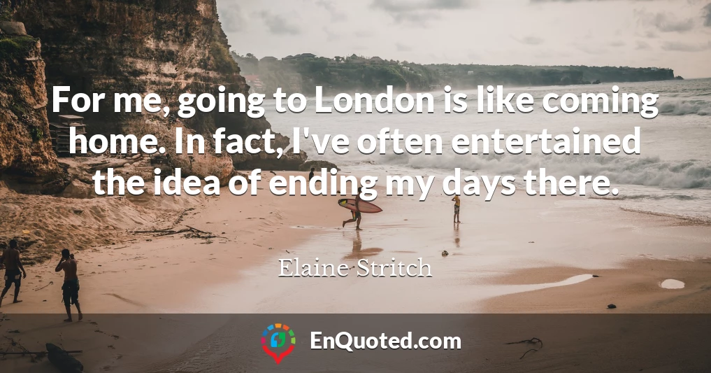 For me, going to London is like coming home. In fact, I've often entertained the idea of ending my days there.