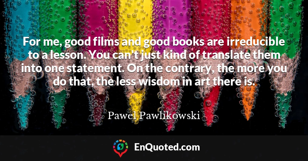 For me, good films and good books are irreducible to a lesson. You can't just kind of translate them into one statement. On the contrary, the more you do that, the less wisdom in art there is.