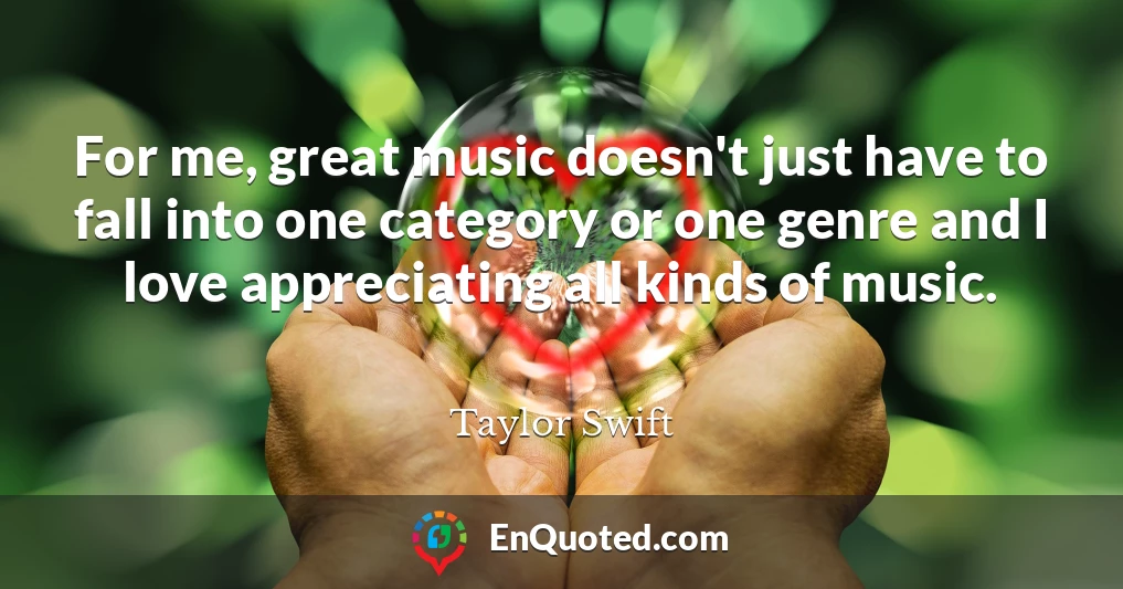 For me, great music doesn't just have to fall into one category or one genre and I love appreciating all kinds of music.