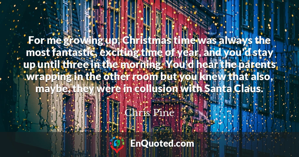 For me growing up, Christmas time was always the most fantastic, exciting time of year, and you'd stay up until three in the morning. You'd hear the parents wrapping in the other room but you knew that also, maybe, they were in collusion with Santa Claus.