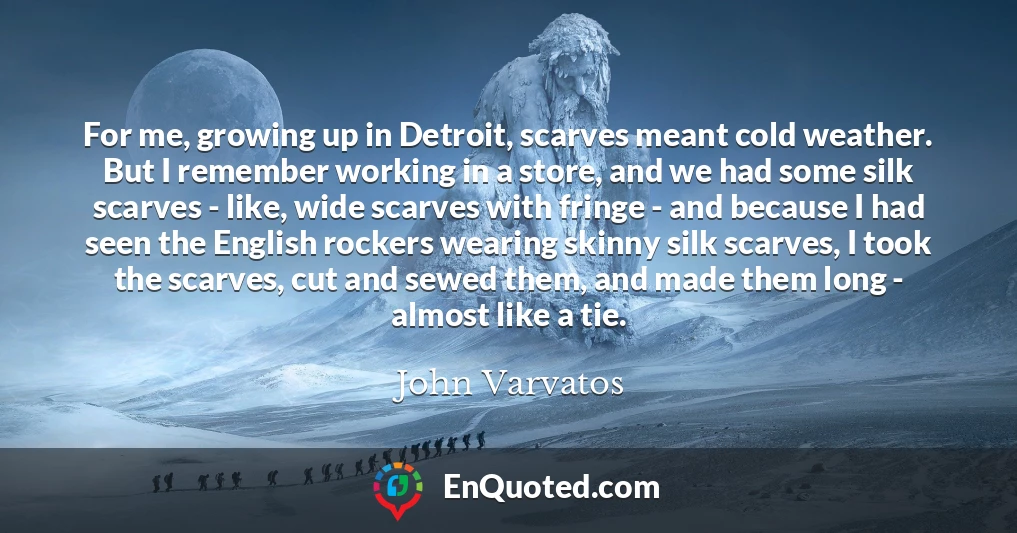For me, growing up in Detroit, scarves meant cold weather. But I remember working in a store, and we had some silk scarves - like, wide scarves with fringe - and because I had seen the English rockers wearing skinny silk scarves, I took the scarves, cut and sewed them, and made them long - almost like a tie.