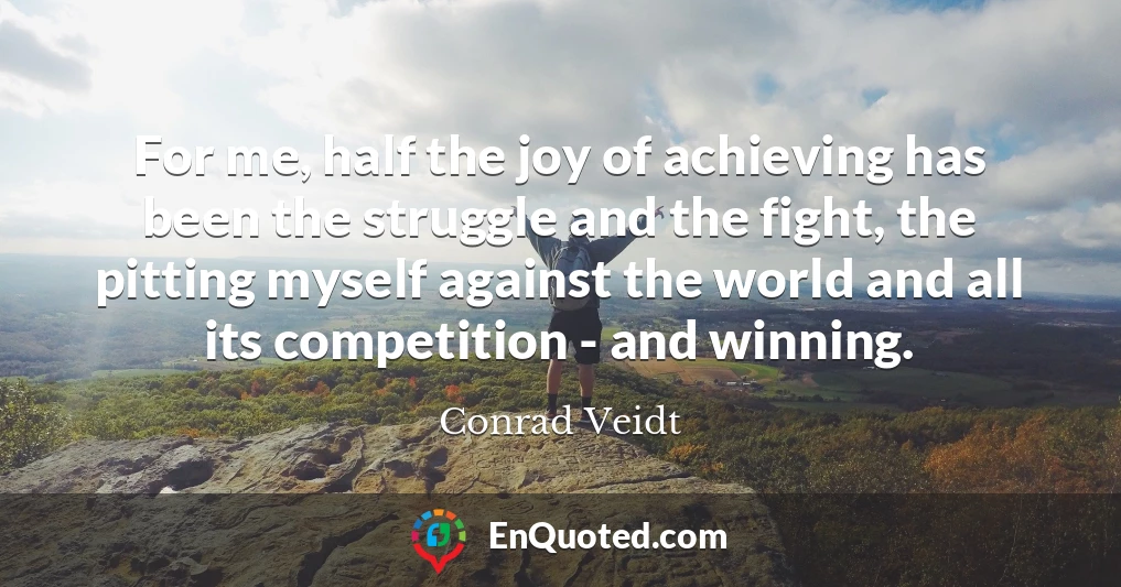 For me, half the joy of achieving has been the struggle and the fight, the pitting myself against the world and all its competition - and winning.