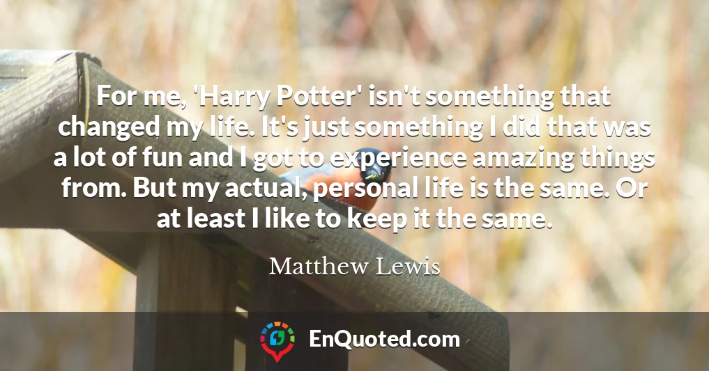 For me, 'Harry Potter' isn't something that changed my life. It's just something I did that was a lot of fun and I got to experience amazing things from. But my actual, personal life is the same. Or at least I like to keep it the same.