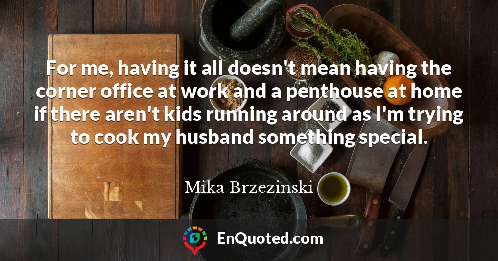 For me, having it all doesn't mean having the corner office at work and a penthouse at home if there aren't kids running around as I'm trying to cook my husband something special.