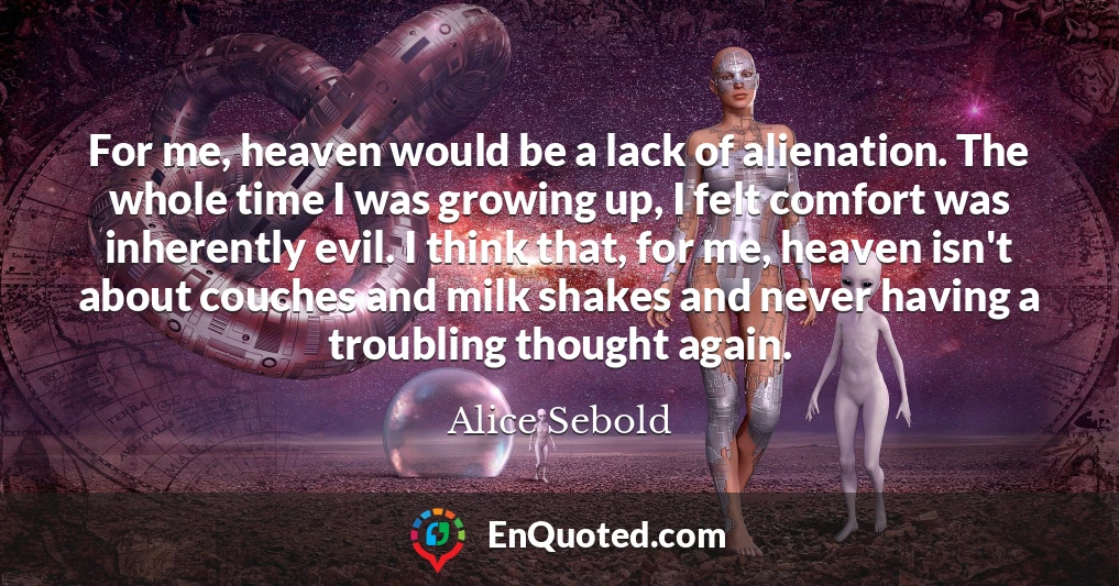 For me, heaven would be a lack of alienation. The whole time I was growing up, I felt comfort was inherently evil. I think that, for me, heaven isn't about couches and milk shakes and never having a troubling thought again.