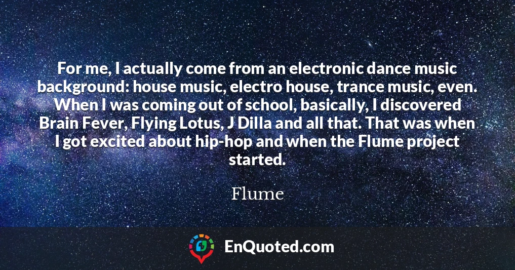 For me, I actually come from an electronic dance music background: house music, electro house, trance music, even. When I was coming out of school, basically, I discovered Brain Fever, Flying Lotus, J Dilla and all that. That was when I got excited about hip-hop and when the Flume project started.