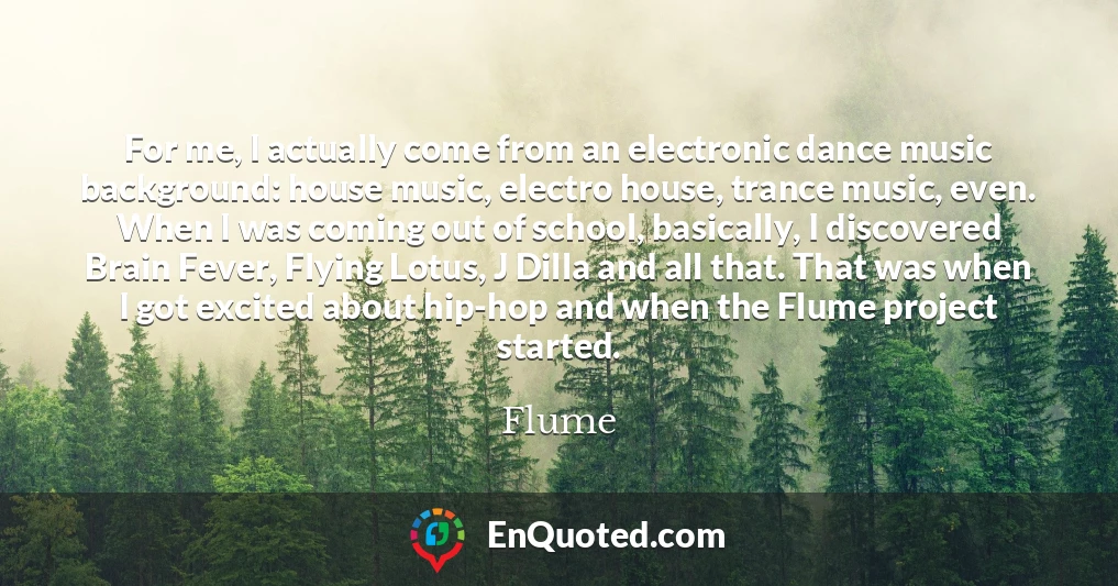 For me, I actually come from an electronic dance music background: house music, electro house, trance music, even. When I was coming out of school, basically, I discovered Brain Fever, Flying Lotus, J Dilla and all that. That was when I got excited about hip-hop and when the Flume project started.