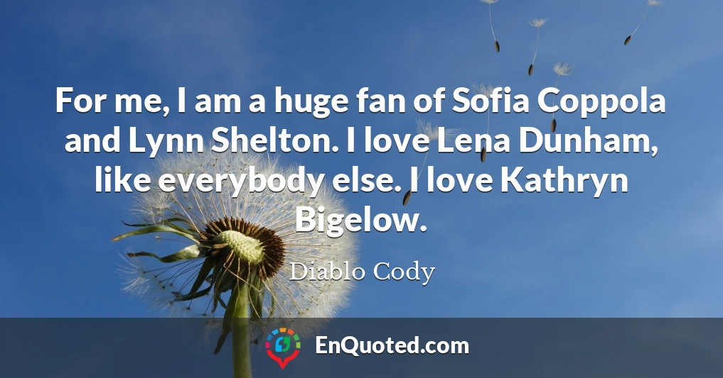 For me, I am a huge fan of Sofia Coppola and Lynn Shelton. I love Lena Dunham, like everybody else. I love Kathryn Bigelow.