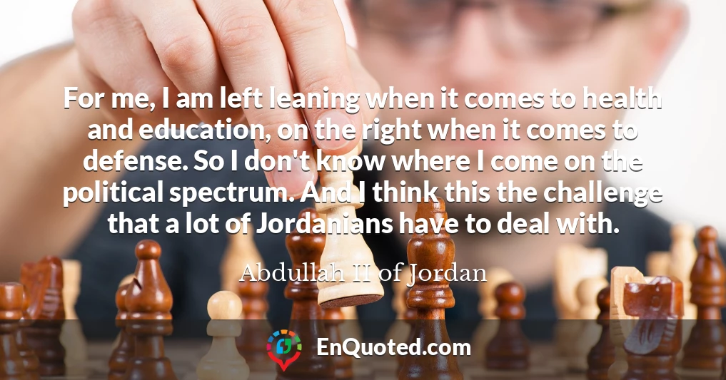 For me, I am left leaning when it comes to health and education, on the right when it comes to defense. So I don't know where I come on the political spectrum. And I think this the challenge that a lot of Jordanians have to deal with.