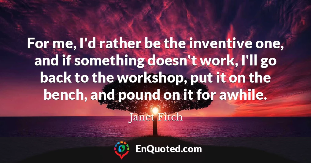 For me, I'd rather be the inventive one, and if something doesn't work, I'll go back to the workshop, put it on the bench, and pound on it for awhile.