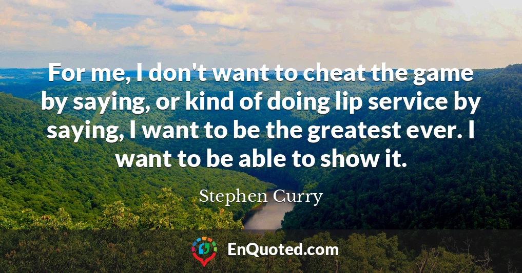 For me, I don't want to cheat the game by saying, or kind of doing lip service by saying, I want to be the greatest ever. I want to be able to show it.