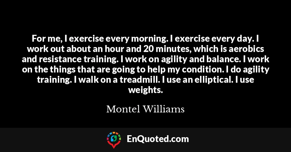 For me, I exercise every morning. I exercise every day. I work out about an hour and 20 minutes, which is aerobics and resistance training. I work on agility and balance. I work on the things that are going to help my condition. I do agility training. I walk on a treadmill. I use an elliptical. I use weights.