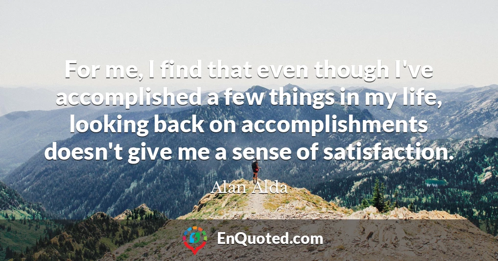 For me, I find that even though I've accomplished a few things in my life, looking back on accomplishments doesn't give me a sense of satisfaction.