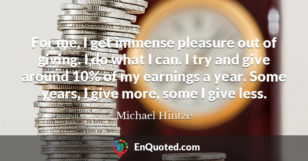 For me, I get immense pleasure out of giving. I do what I can. I try and give around 10% of my earnings a year. Some years, I give more, some I give less.