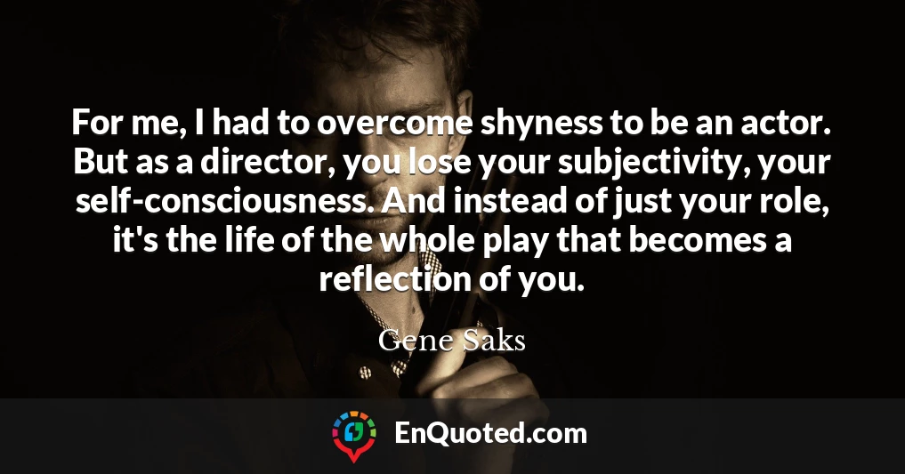 For me, I had to overcome shyness to be an actor. But as a director, you lose your subjectivity, your self-consciousness. And instead of just your role, it's the life of the whole play that becomes a reflection of you.