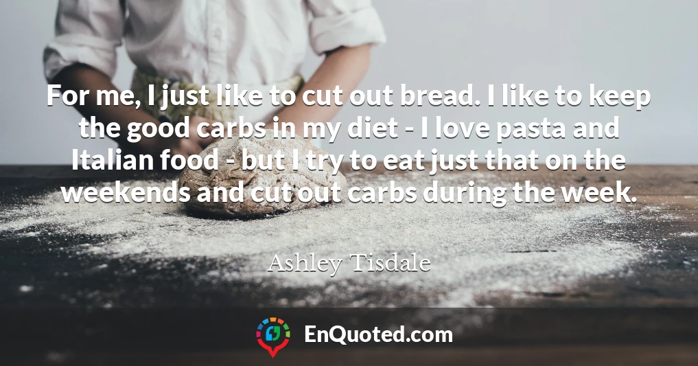 For me, I just like to cut out bread. I like to keep the good carbs in my diet - I love pasta and Italian food - but I try to eat just that on the weekends and cut out carbs during the week.