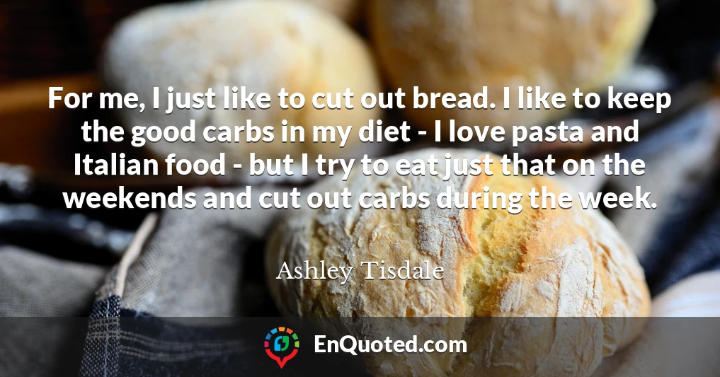 For me, I just like to cut out bread. I like to keep the good carbs in my diet - I love pasta and Italian food - but I try to eat just that on the weekends and cut out carbs during the week.