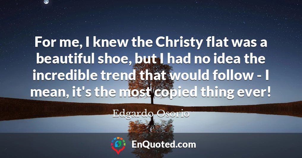 For me, I knew the Christy flat was a beautiful shoe, but I had no idea the incredible trend that would follow - I mean, it's the most copied thing ever!