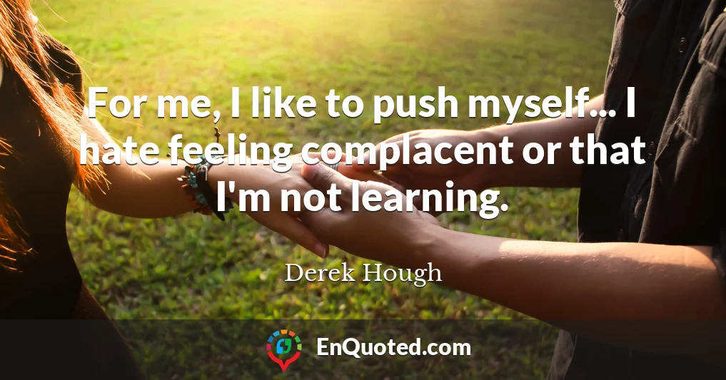 For me, I like to push myself... I hate feeling complacent or that I'm not learning.