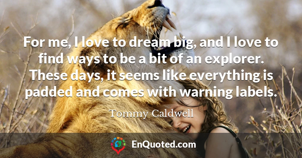 For me, I love to dream big, and I love to find ways to be a bit of an explorer. These days, it seems like everything is padded and comes with warning labels.