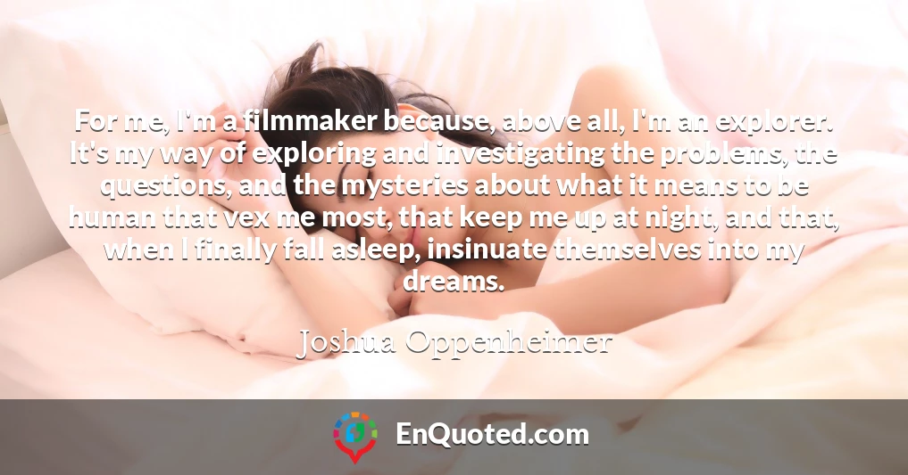 For me, I'm a filmmaker because, above all, I'm an explorer. It's my way of exploring and investigating the problems, the questions, and the mysteries about what it means to be human that vex me most, that keep me up at night, and that, when I finally fall asleep, insinuate themselves into my dreams.