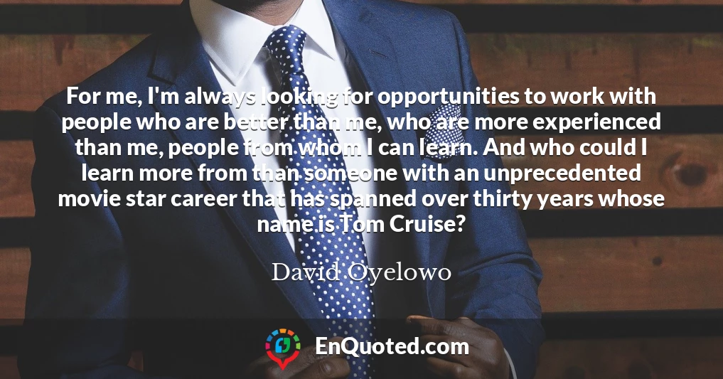 For me, I'm always looking for opportunities to work with people who are better than me, who are more experienced than me, people from whom I can learn. And who could I learn more from than someone with an unprecedented movie star career that has spanned over thirty years whose name is Tom Cruise?
