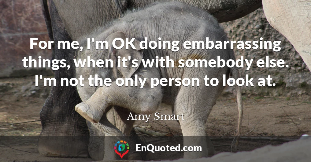 For me, I'm OK doing embarrassing things, when it's with somebody else. I'm not the only person to look at.