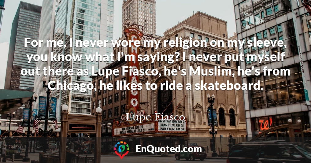 For me, I never wore my religion on my sleeve, you know what I'm saying? I never put myself out there as Lupe Fiasco, he's Muslim, he's from Chicago, he likes to ride a skateboard.