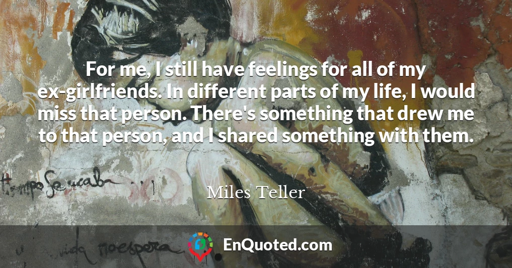 For me, I still have feelings for all of my ex-girlfriends. In different parts of my life, I would miss that person. There's something that drew me to that person, and I shared something with them.