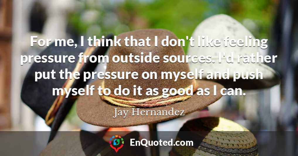 For me, I think that I don't like feeling pressure from outside sources. I'd rather put the pressure on myself and push myself to do it as good as I can.