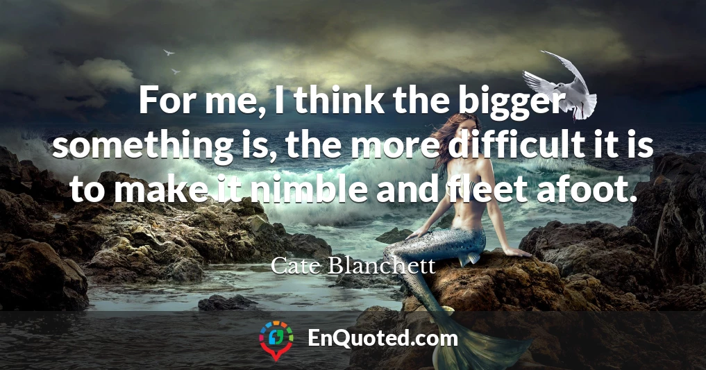 For me, I think the bigger something is, the more difficult it is to make it nimble and fleet afoot.