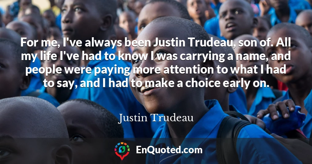 For me, I've always been Justin Trudeau, son of. All my life I've had to know I was carrying a name, and people were paying more attention to what I had to say, and I had to make a choice early on.