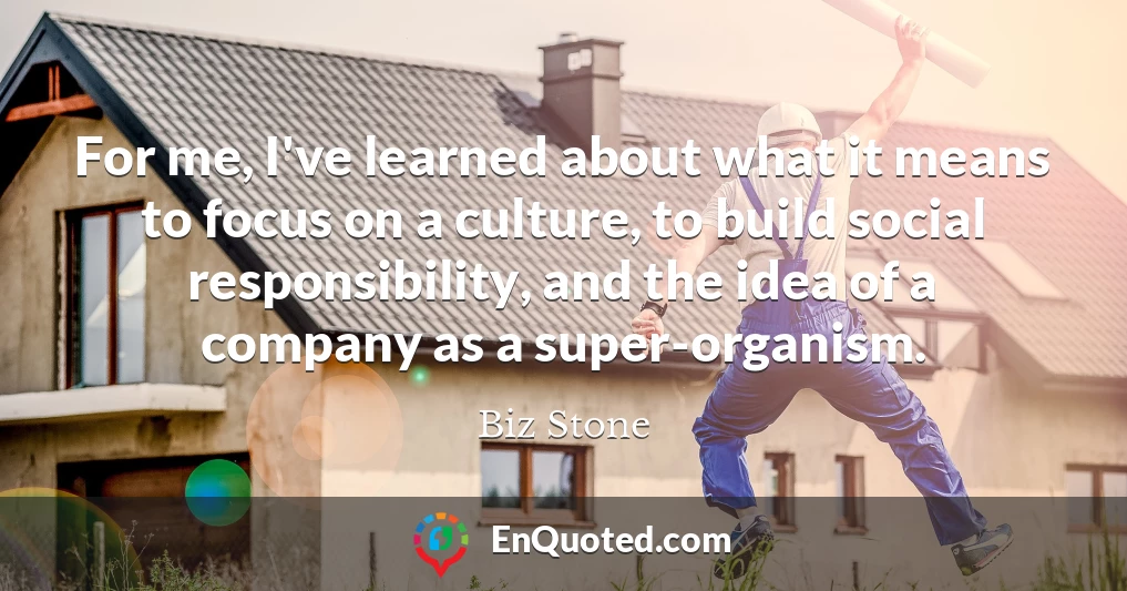 For me, I've learned about what it means to focus on a culture, to build social responsibility, and the idea of a company as a super-organism.