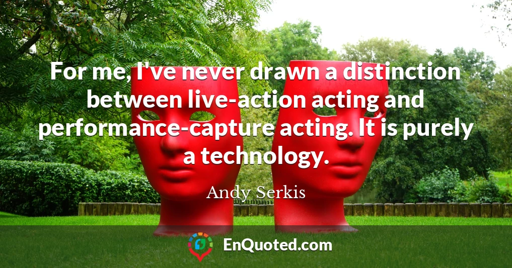 For me, I've never drawn a distinction between live-action acting and performance-capture acting. It is purely a technology.