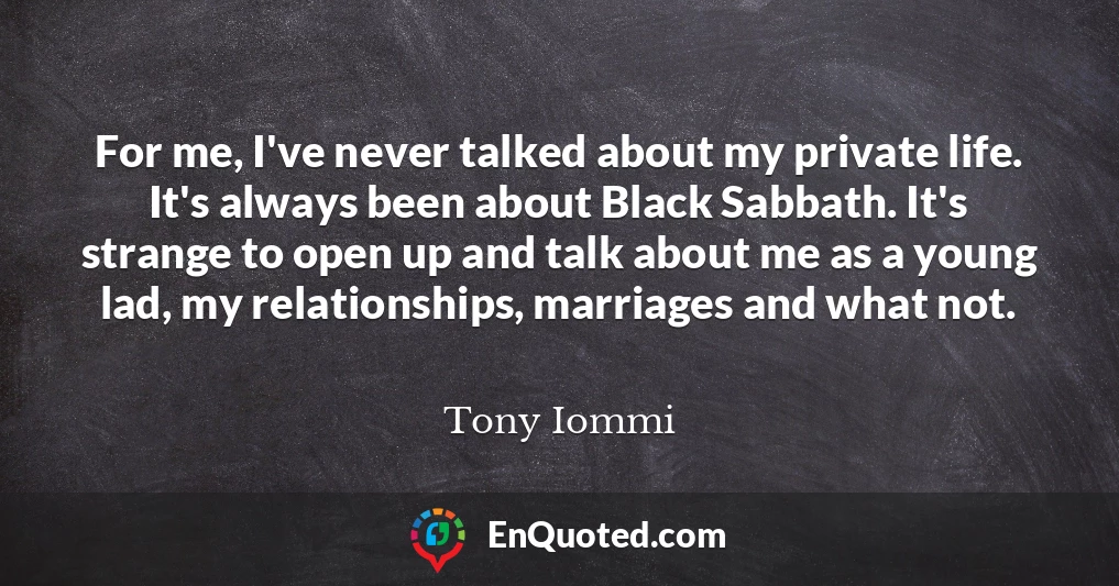 For me, I've never talked about my private life. It's always been about Black Sabbath. It's strange to open up and talk about me as a young lad, my relationships, marriages and what not.