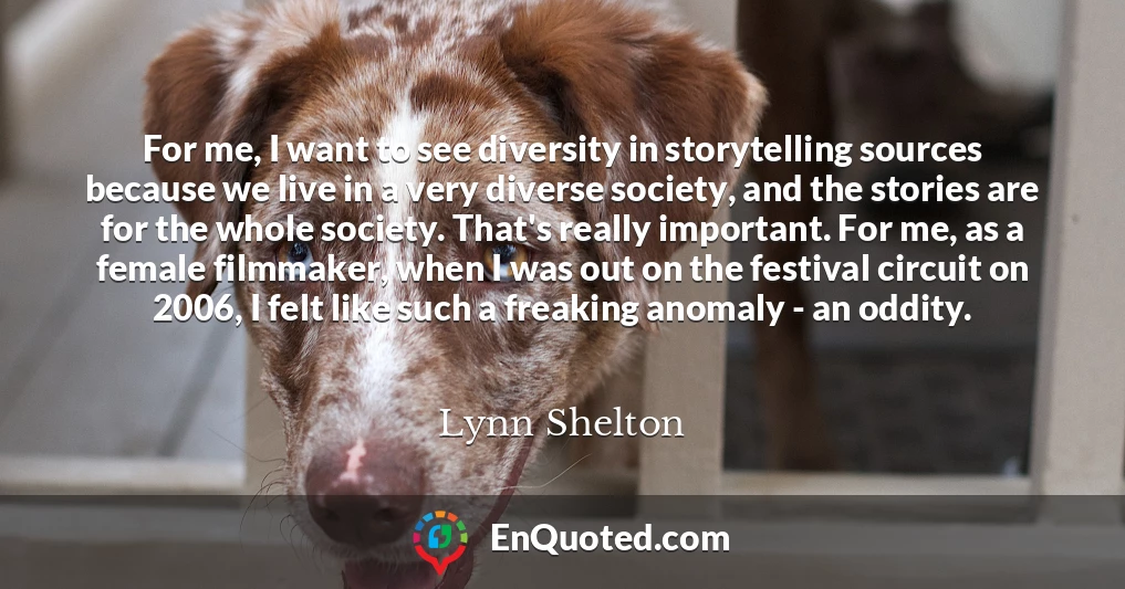 For me, I want to see diversity in storytelling sources because we live in a very diverse society, and the stories are for the whole society. That's really important. For me, as a female filmmaker, when I was out on the festival circuit on 2006, I felt like such a freaking anomaly - an oddity.