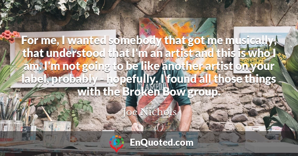 For me, I wanted somebody that got me musically, that understood that I'm an artist and this is who I am. I'm not going to be like another artist on your label, probably - hopefully. I found all those things with the Broken Bow group.
