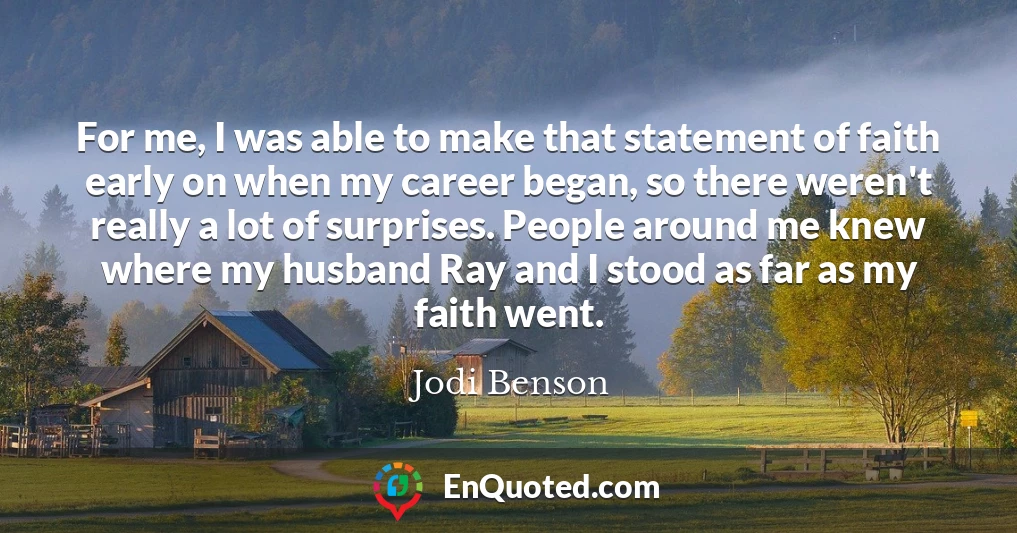 For me, I was able to make that statement of faith early on when my career began, so there weren't really a lot of surprises. People around me knew where my husband Ray and I stood as far as my faith went.