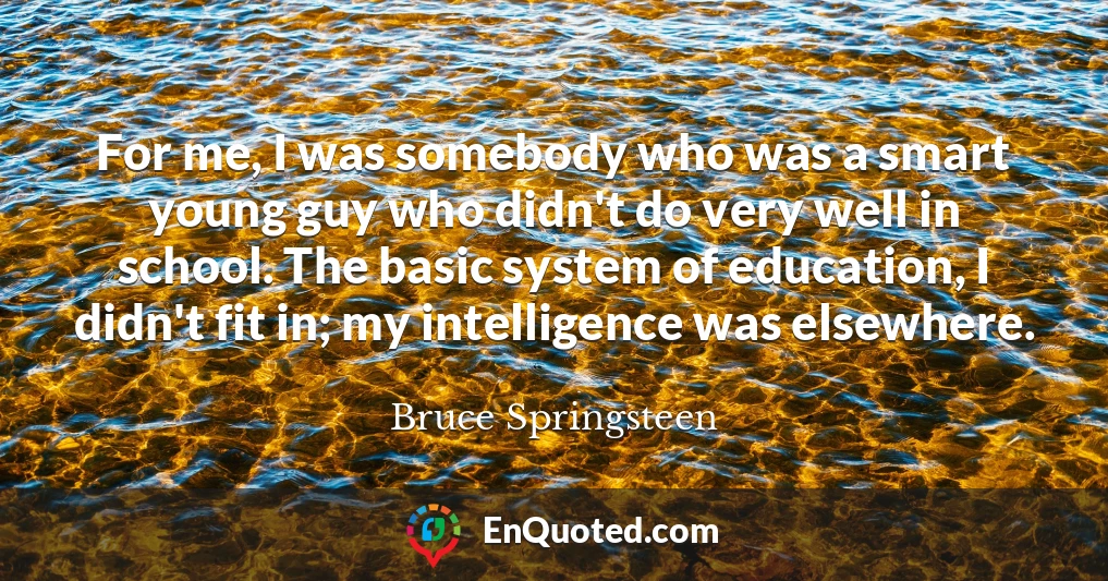 For me, I was somebody who was a smart young guy who didn't do very well in school. The basic system of education, I didn't fit in; my intelligence was elsewhere.