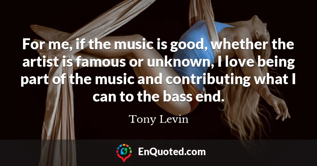 For me, if the music is good, whether the artist is famous or unknown, I love being part of the music and contributing what I can to the bass end.