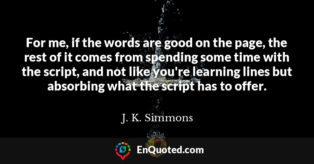 For me, if the words are good on the page, the rest of it comes from spending some time with the script, and not like you're learning lines but absorbing what the script has to offer.