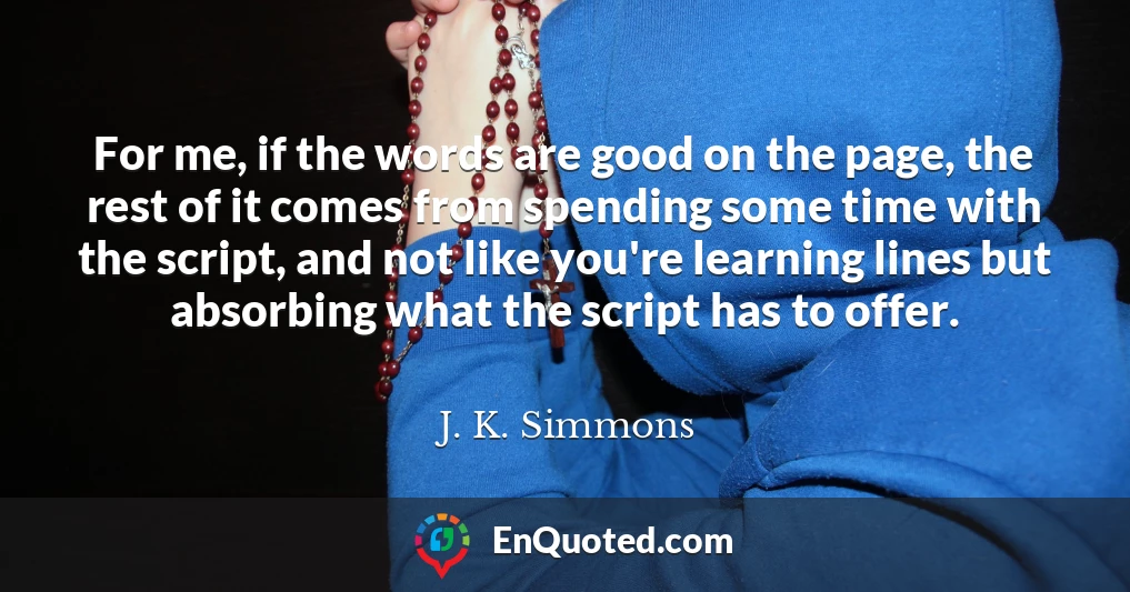 For me, if the words are good on the page, the rest of it comes from spending some time with the script, and not like you're learning lines but absorbing what the script has to offer.