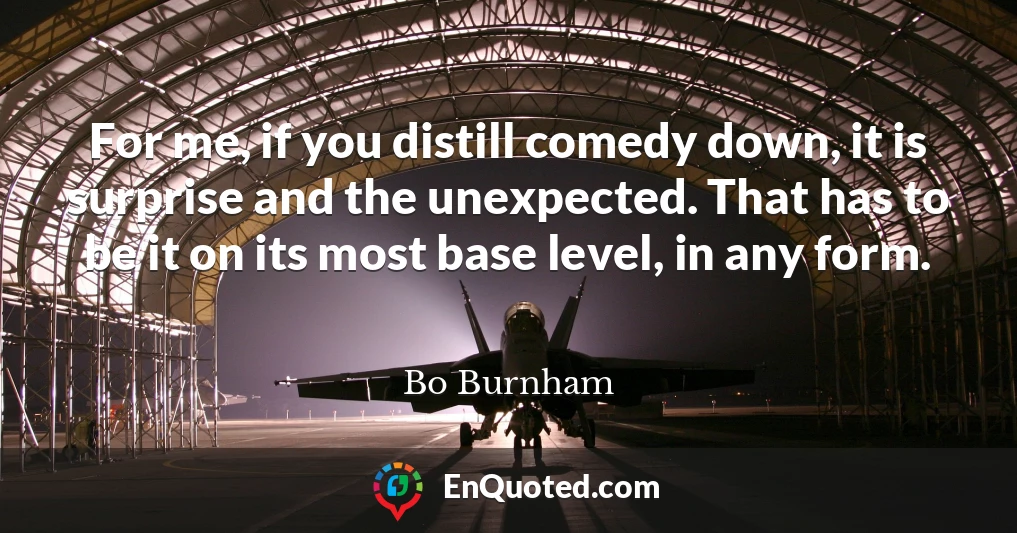 For me, if you distill comedy down, it is surprise and the unexpected. That has to be it on its most base level, in any form.