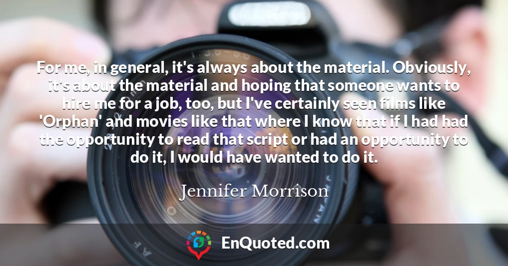 For me, in general, it's always about the material. Obviously, it's about the material and hoping that someone wants to hire me for a job, too, but I've certainly seen films like 'Orphan' and movies like that where I know that if I had had the opportunity to read that script or had an opportunity to do it, I would have wanted to do it.