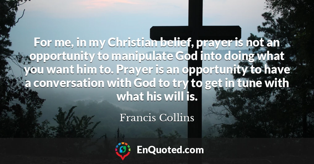 For me, in my Christian belief, prayer is not an opportunity to manipulate God into doing what you want him to. Prayer is an opportunity to have a conversation with God to try to get in tune with what his will is.