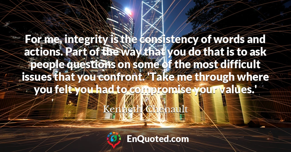 For me, integrity is the consistency of words and actions. Part of the way that you do that is to ask people questions on some of the most difficult issues that you confront. 'Take me through where you felt you had to compromise your values.'