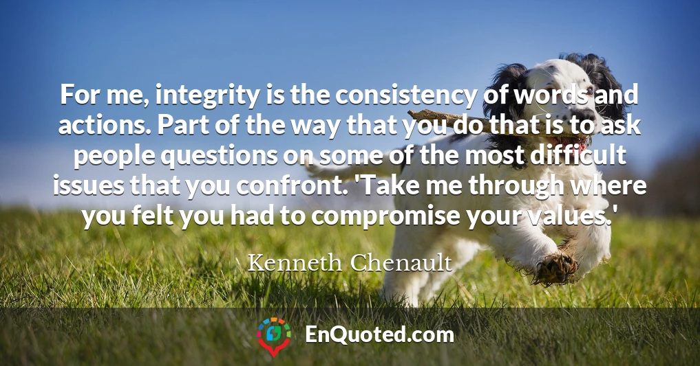 For me, integrity is the consistency of words and actions. Part of the way that you do that is to ask people questions on some of the most difficult issues that you confront. 'Take me through where you felt you had to compromise your values.'